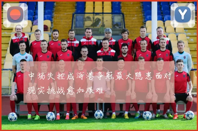中场失控成海港争冠最大隐患面对现实挑战愈加艰难