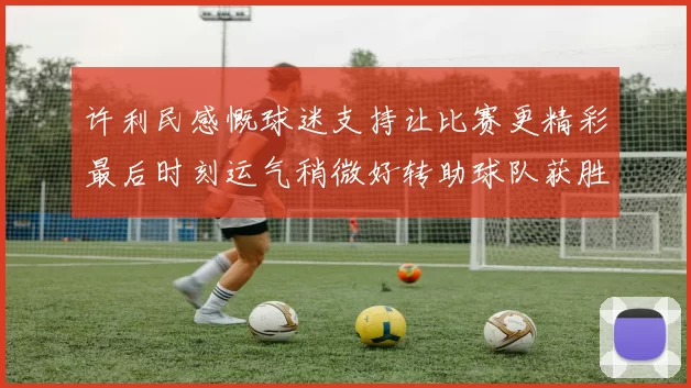 许利民感慨球迷支持让比赛更精彩最后时刻运气稍微好转助球队获胜