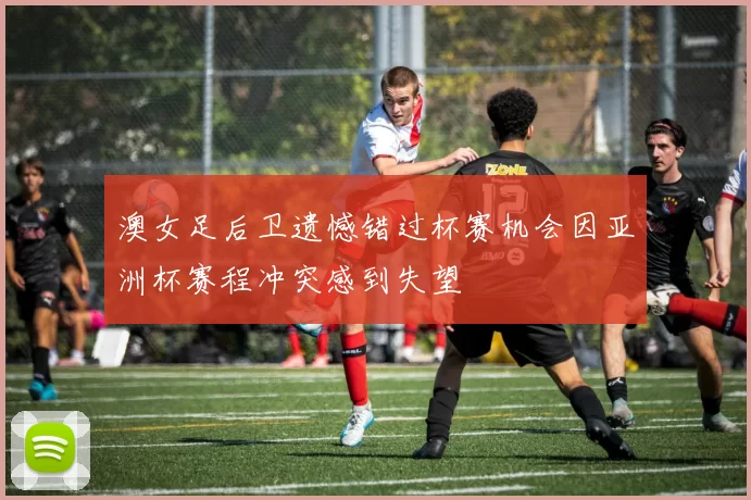 澳女足后卫遗憾错过杯赛机会因亚洲杯赛程冲突感到失望
