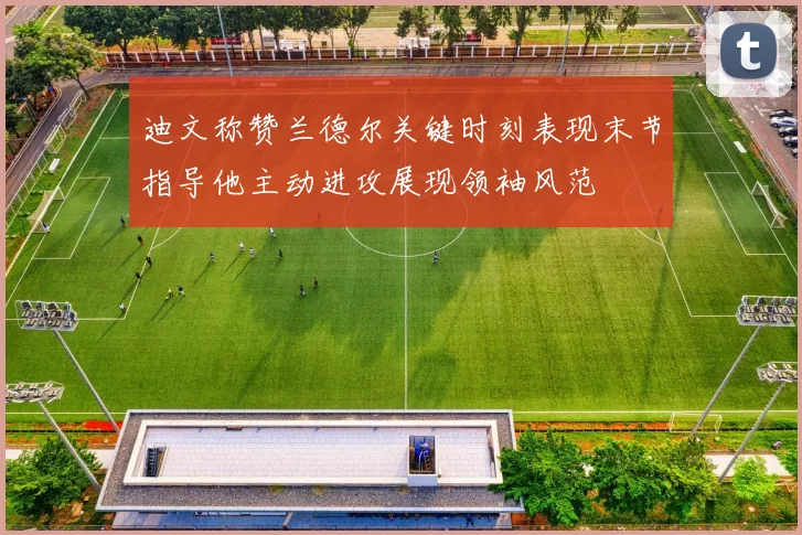 迪文称赞兰德尔关键时刻表现末节指导他主动进攻展现领袖风范
