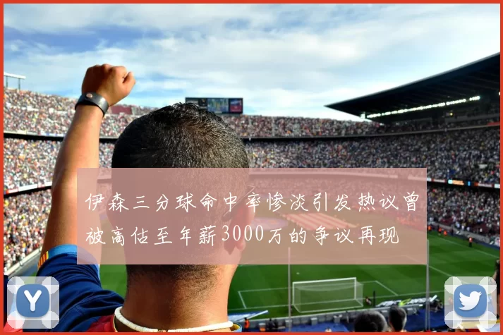 伊森三分球命中率惨淡引发热议曾被高估至年薪3000万的争议再现