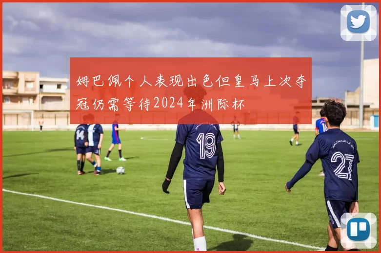 姆巴佩个人表现出色但皇马上次夺冠仍需等待2024年洲际杯