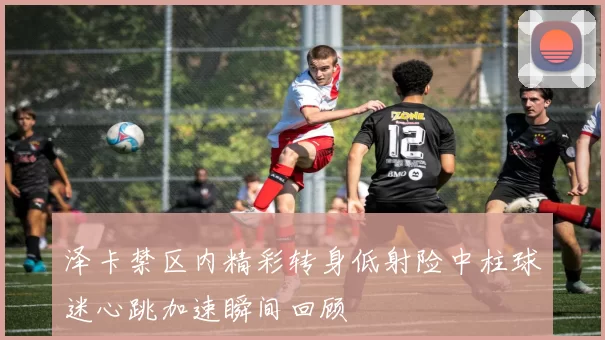 泽卡禁区内精彩转身低射险中柱球迷心跳加速瞬间回顾