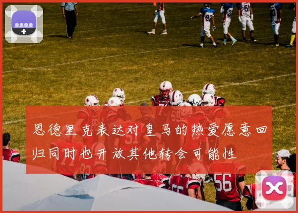 恩德里克表达对皇马的热爱愿意回归同时也开放其他转会可能性